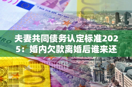 北京夫妻共同债务认定标准2025：婚内欠款离婚后谁来还？
